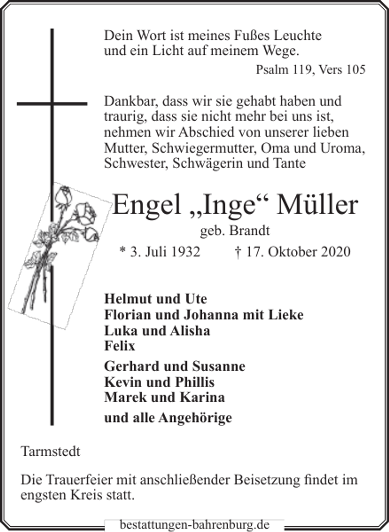 <p>Dein Wort ist meines Fußes Leuchte<br />und ein Licht auf meinem Wege.<br />Psalm 119, Vers 105</p><p>Dankbar, dass wir sie gehabt haben und<br />traurig, dass sie nicht mehr bei uns ist,<br />nehmen wir Abschied von unserer lieben<br />Mutter, Schwiegermutter, Oma und Uroma,<br />Schwester, Schwägerin und Tante</p><p>Engel „Inge“ Müller<br />geb. Brandt<br />* 3. Juli 1932<br />† 17. Oktober 2020</p><p>Helmut und Ute<br />Florian und Johanna mit Lieke<br />Luka und Alisha<br />Felix<br />Gerhard und Susanne<br />Kevin und Phillis<br />Marek und Karina<br />und alle Angehörige<br />Tarmstedt<br />Die Trauerfeier mit anschließender Beisetzung findet im<br />engsten Kreis statt.<br />bestattungen-bahrenburg.de</p>