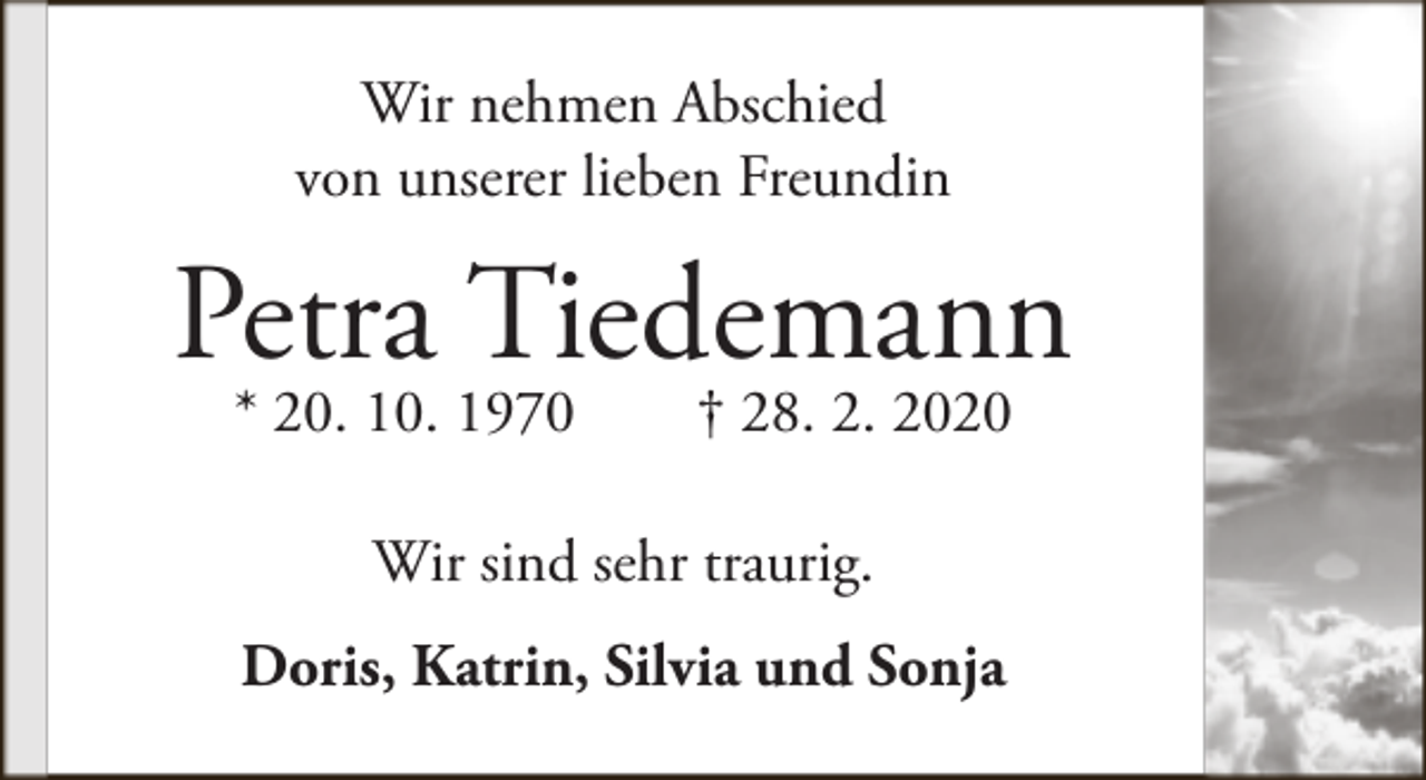 <p>Wir nehmen Abschied<br />von unserer lieben Freundin</p><p>Petra Tiedemann<br />* 20. 10. 1970</p><p>† 28. 2. 2020</p><p>Wir sind sehr traurig.<br />Doris, Katrin, Silvia und Sonja</p>