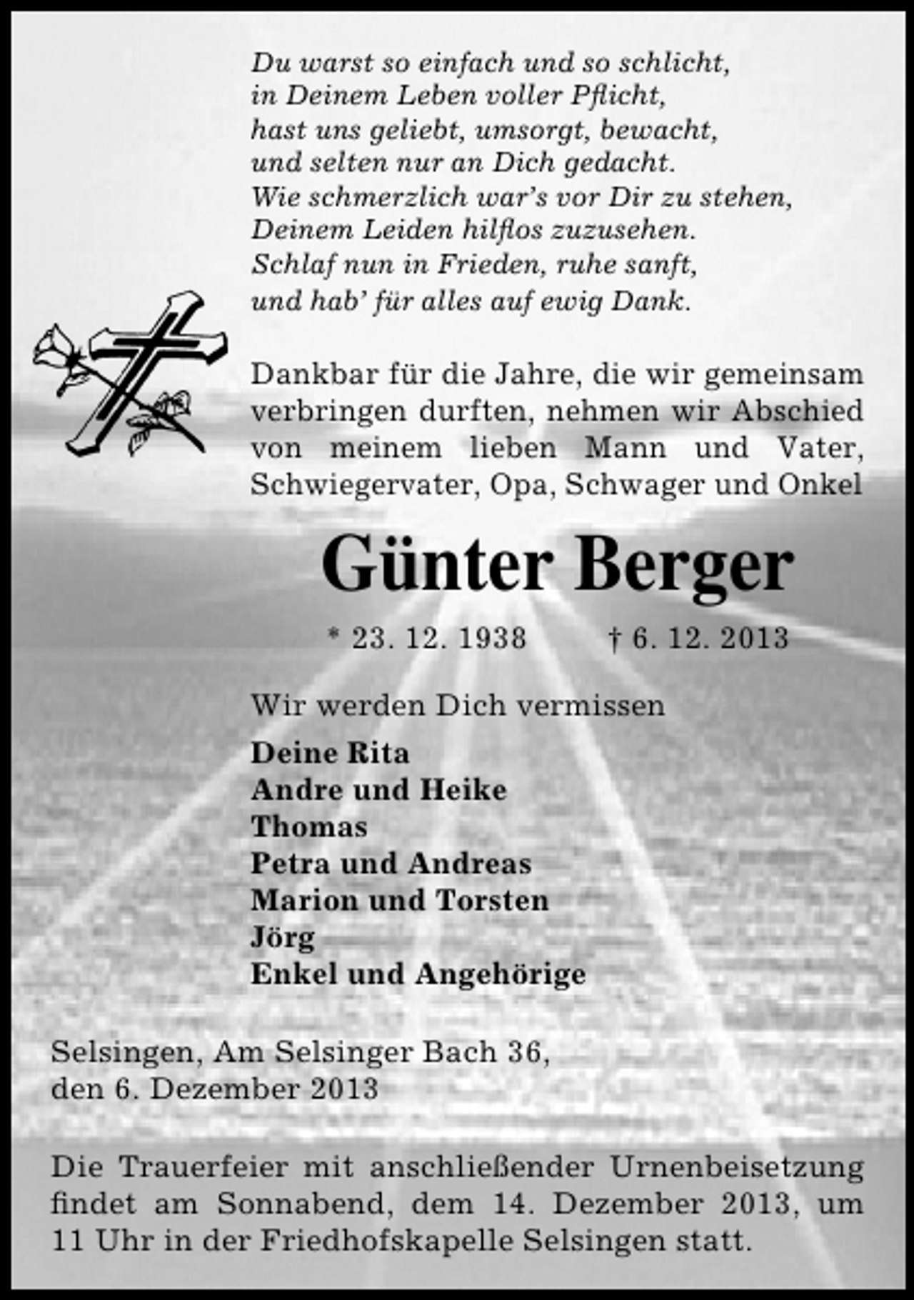 <p>Du warst so einfach und so schlicht,<br />in Deinem Leben voller Pﬂicht,<br />hast uns geliebt, umsorgt, bewacht,<br />und selten nur an Dich gedacht.<br />Wie schmerzlich war’s vor Dir zu stehen,<br />Deinem Leiden hilﬂos zuzusehen.<br />Schlaf nun in Frieden, ruhe sanft,<br />und hab’ für alles auf ewig Dank.</p><p>Dankbar für die Jahre, die wir gemeinsam<br />verbringen durften, nehmen wir Abschied<br />von meinem lieben Mann und Vater,<br />Schwiegervater, Opa, Schwager und Onkel</p><p>Günter Berger<br />* 23. 12. 1938</p><p>† 6. 12. 2013</p><p>Wir werden Dich vermissen<br />Deine Rita<br />Andre und Heike<br />Thomas<br />Petra und Andreas<br />Marion und Torsten<br />Jörg<br />Enkel und Angehörige<br />Selsingen, Am Selsinger Bach 36,<br />den 6. Dezember 2013<br />Die Trauerfeier mit anschließender Urnenbeisetzung<br />ﬁndet am Sonnabend, dem 14. Dezember 2013, um<br />11 Uhr in der Friedhofskapelle Selsingen statt.</p>