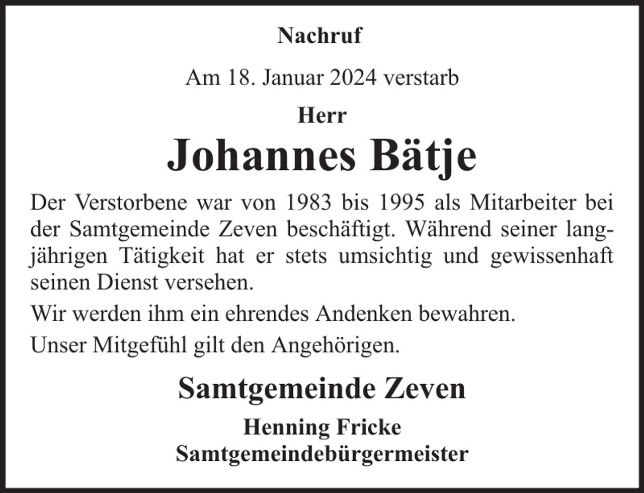 <p>Nachruf<br />Am 18. Januar 2024 verstarb<br />Herr</p><p>Johannes Bätje<br />Der Verstorbene war von 1983 bis 1995 als Mitarbeiter bei<br />der Samtgemeinde Zeven beschäftigt. Während seiner langjährigen Tätigkeit hat er stets umsichtig und gewissenhaft<br />seinen Dienst versehen.<br />Wir werden ihm ein ehrendes Andenken bewahren.<br />Unser Mitgefühl gilt den Angehörigen.</p><p>Samtgemeinde Zeven<br />Henning Fricke<br />Samtgemeindebürgermeister</p>