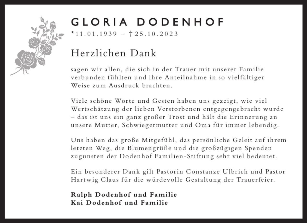<p>GLORIA DODENHOF<br />*11. 01.19 3 9 – † 2 5 .10 . 2 0 2 3</p><p>Herzl ichen Dank<br />s a g en w i r a l len , d ie sich i n der Tr auer m it u n serer Fa m i l ie<br />ver bu nden f ü h lten u nd i h re A ntei l n a h me i n so v iel f ä lt i g er<br />Wei se z u m Au sd r uck br achten.<br />Viele schöne Wor te u nd G e sten h aben u n s g e z ei g t , w ie v iel<br />Wer t sch ät z u n g der l ieben Ver stor benen ent g eg en g ebr acht w u rde<br />– d a s i st u n s ei n g a n z g roßer Tro st u nd h ä lt d ie E r i n ner u n g a n<br />u n sere Mut ter, S chw ieg er mut ter u nd O m a f ü r i m mer lebend ig.<br />Un s h aben d a s g roße M it g ef ü h l , d a s per sön l iche G eleit au f i h rem<br />let z ten Weg, d ie Blu men g r ü ße u nd d ie g roßz ü g ig en Spenden<br />z u g u n sten der Doden hof Fa m i l ien - St i f t u n g seh r v iel bedeutet.<br />E i n be sonderer Da n k g i lt Pa stor i n C on st a n z e U lbr ich u nd Pa stor<br />H a r t w ig C l au s f ü r d ie w ü rdevol le G e st a lt u n g der Tr auer feier.<br />R a lph Doden hof u nd Fa m i l ie<br />K a i Doden hof u nd Fa m i l ie</p>