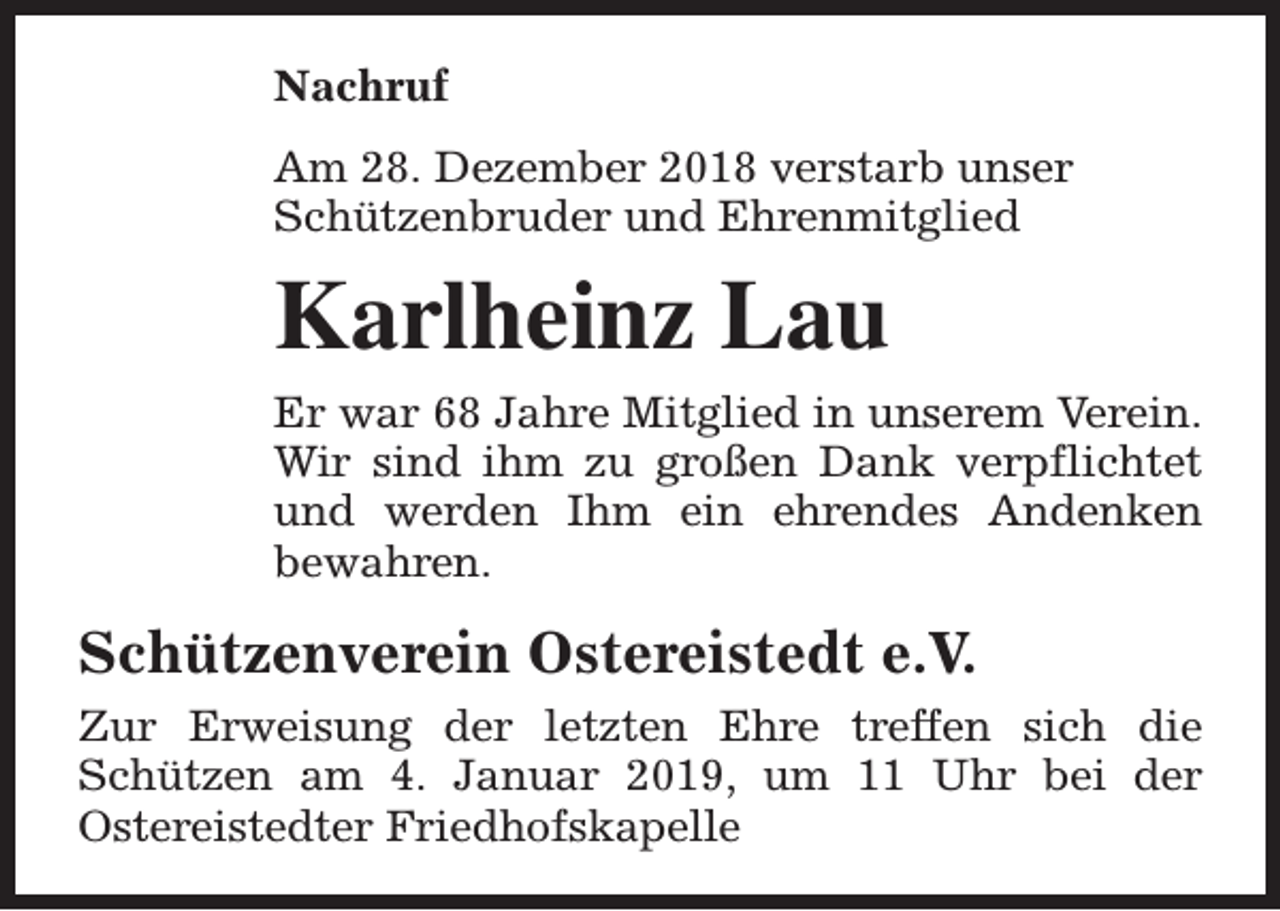 <p>Nachruf<br />Am 28. Dezember 2018 verstarb unser<br />Schützenbruder und Ehrenmitglied</p><p>Karlheinz Lau<br />Er war 68 Jahre Mitglied in unserem Verein.<br />Wir sind ihm zu großen Dank verpflichtet<br />und werden Ihm ein ehrendes Andenken<br />bewahren.</p><p>Schützenverein Ostereistedt e.V.<br />Zur Erweisung der letzten Ehre treffen sich die<br />Schützen am 4. Januar 2019, um 11 Uhr bei der<br />Ostereistedter Friedhofskapelle</p>