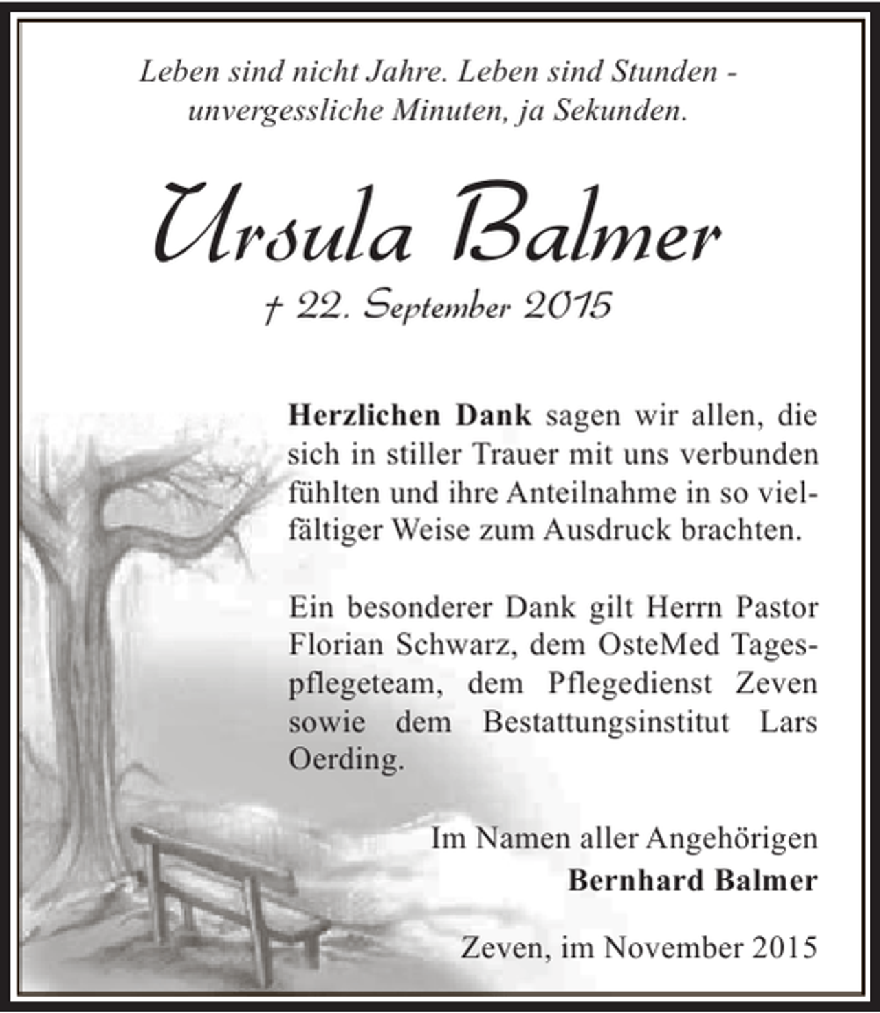 <p>Leben sind nicht Jahre. Leben sind Stunden unvergessliche Minuten, ja Sekunden.</p><p>Ursula Balmer<br />Â† 22. September 2015</p><p>Herzlichen Dank sagen wir allen, die<br />sich in stiller Trauer mit uns verbunden<br />fÃ¼hlten und ihre Anteilnahme in so vielfÃ¤ltiger Weise zum Ausdruck brachten.<br />Ein besonderer Dank gilt Herrn Pastor<br />Florian Schwarz, dem OsteMed Tagespflegeteam, dem Pflegedienst Zeven<br />sowie dem Bestattungsinstitut Lars<br />Oerding.<br />Im Namen aller AngehÃ¶rigen<br />Bernhard Balmer<br />Zeven, im November 2015</p>