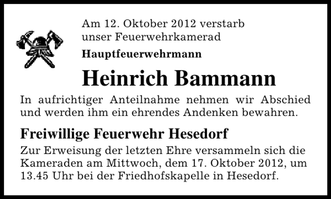 <p>Am 12. Oktober 2012 verstarb<br />unser Feuerwehrkamerad<br />Hauptfeuerwehrmann</p><p>Heinrich Bammann</p><p>In aufrichtiger Anteilnahme nehmen wir Abschied<br />und werden ihm ein ehrendes Andenken bewahren.</p><p>Freiwillige Feuerwehr Hesedorf</p><p>Zur Erweisung der letzten Ehre versammeln sich die<br />Kameraden am Mittwoch, dem 17. Oktober 2012, um<br />13.45 Uhr bei der Friedhofskapelle in Hesedorf.</p>