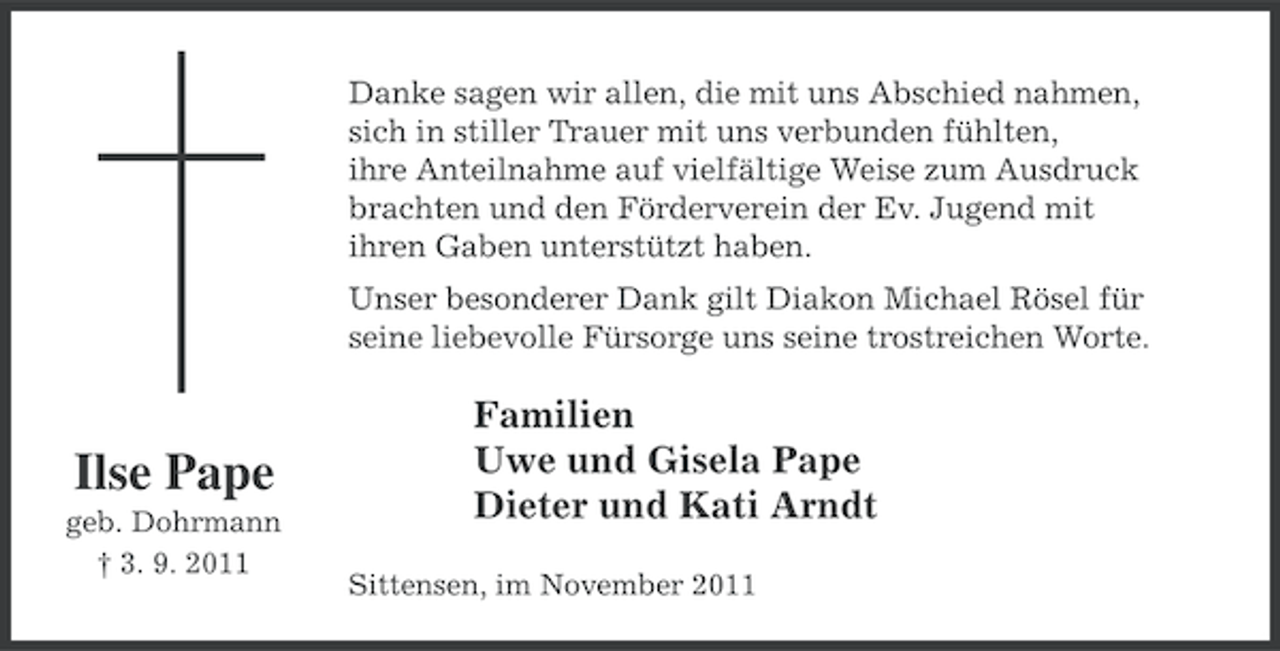 <p>Danke sagen wir allen, die mit uns Abschied nahmen,<br />sich in stiller Trauer mit uns verbunden fühlten,<br />ihre Anteilnahme auf vielfältige Weise zum Ausdruck<br />brachten und den Förderverein der Ev. Jugend mit<br />ihren Gaben unterstützt haben.<br />Unser besonderer Dank gilt Diakon Michael Rösel für<br />seine liebevolle Fürsorge uns seine trostreichen Worte.</p><p>Ilse Pape<br />geb. Dohrmann<br />† 3. 9. 2011</p><p>Familien<br />Uwe und Gisela Pape<br />Dieter und Kati Arndt<br />Sittensen, im November 2011</p>