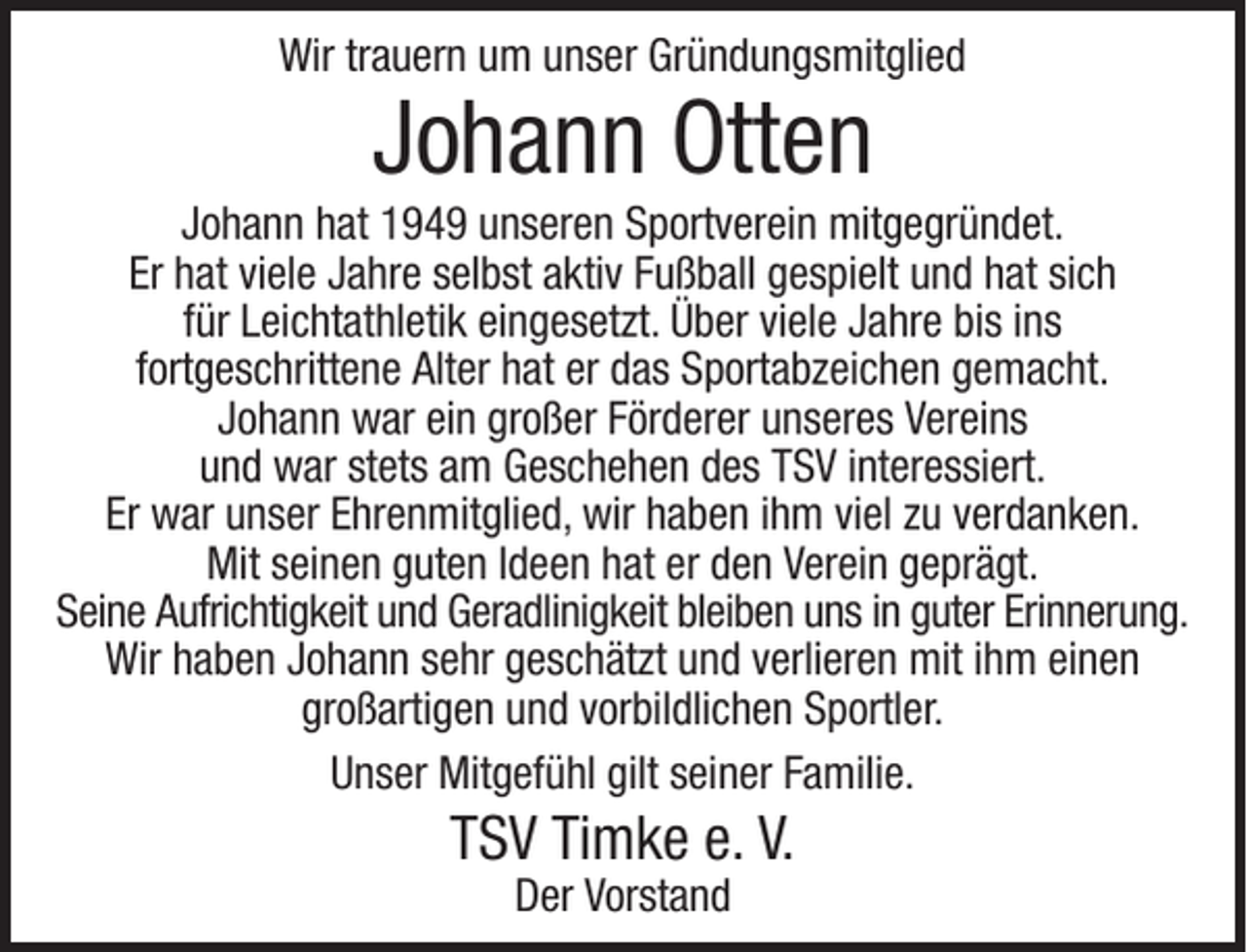 <p>Wir trauern um unser Gründungsmitglied</p><p>Johann Otten</p><p>Johann hat 1949 unseren Sportverein mitgegründet.<br />Er hat viele Jahre selbst aktiv Fußball gespielt und hat sich<br />für Leichtathletik eingesetzt. Über viele Jahre bis ins<br />fortgeschrittene Alter hat er das Sportabzeichen gemacht.<br />Johann war ein großer Förderer unseres Vereins<br />und war stets am Geschehen des TSV interessiert.<br />Er war unser Ehrenmitglied, wir haben ihm viel zu verdanken.<br />Mit seinen guten Ideen hat er den Verein geprägt.<br />Seine Aufrichtigkeit und Geradlinigkeit bleiben uns in guter Erinnerung.<br />Wir haben Johann sehr geschätzt und verlieren mit ihm einen<br />großartigen und vorbildlichen Sportler.<br />Unser Mitgefühl gilt seiner Familie.</p><p>TSV Timke e. V.<br />Der Vorstand</p>