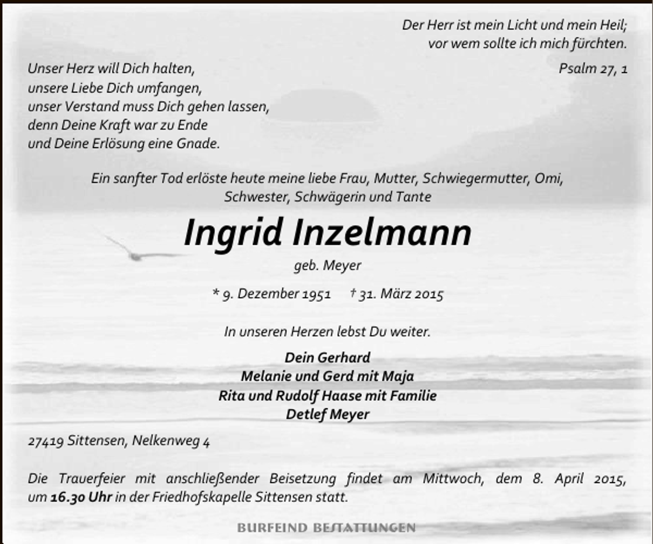 <p>Der Herr ist mein Licht und mein Heil;<br />vor wem sollte ich mich fürchten.<br />Unser Herz will Dich halten,<br />unsere Liebe Dich umfangen,<br />unser Verstand muss Dich gehen lassen,<br />denn Deine Kraft war zu Ende<br />und Deine Erlösung eine Gnade.</p><p>Psalm 27, 1</p><p>Ein sanfter Tod erlöste heute meine liebe Frau, Mutter, Schwiegermutter, Omi,<br />Schwester, Schwägerin und Tante</p><p>Ingrid Inzelmann<br />geb. Meyer</p><p>* 9. Dezember 1951</p><p>† 31. März 2015</p><p>In unseren Herzen lebst Du weiter.<br />Dein Gerhard<br />Melanie und Gerd mit Maja<br />Rita und Rudolf Haase mit Familie<br />Detlef Meyer<br />27419 Sittensen, Nelkenweg 4<br />Die Trauerfeier mit anschließender Beisetzung findet am Mittwoch, dem 8. April 2015,<br />um 16.30 Uhr in der Friedhofskapelle Sittensen statt.<br />Burfeind Bestattungen</p>