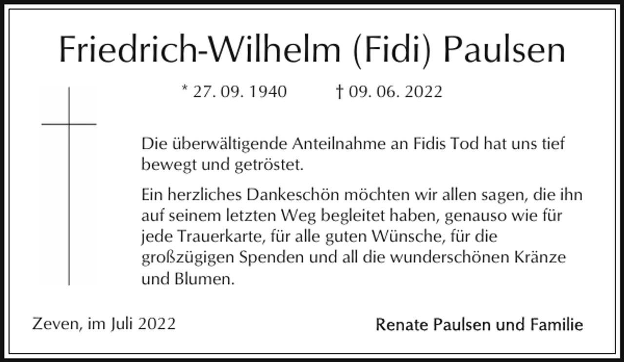 <p>Friedrich-Wilhelm (Fidi) Paulsen<br />* 27. 09. 1940</p><p>† 09. 06. 2022</p><p>Die überwältigende Anteilnahme an Fidis Tod hat uns tief<br />bewegt und getröstet.<br />Ein herzliches Dankeschön möchten wir allen sagen, die ihn<br />auf seinem letzten Weg begleitet haben, genauso wie für<br />jede Trauerkarte, für alle guten Wünsche, für die<br />großzügigen Spenden und all die wunderschönen Kränze<br />und Blumen.<br />Zeven, im Juli 2022</p>
