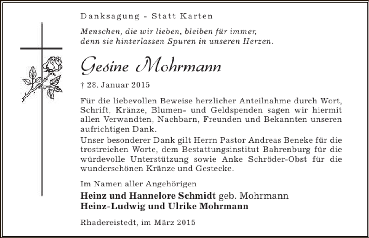 <p>D a n k s a g u n g - S t a t t K a rt e n<br />Menschen, die wir lieben, bleiben für immer,<br />denn sie hinterlassen Spuren in unseren Herzen.</p><p>Gesine Mohrmann<br />† 28. Januar 2015<br />Für die liebevollen Beweise herzlicher Anteilnahme durch Wort,<br />Schrift, Kränze, Blumen- und Geldspenden sagen wir hiermit<br />allen Verwandten, Nachbarn, Freunden und Bekannten unseren<br />aufrichtigen Dank.<br />Unser besonderer Dank gilt Herrn Pastor Andreas Beneke für die<br />trostreichen Worte, dem Bestattungsinstitut Bahrenburg für die<br />würdevolle Unterstützung sowie Anke Schröder-Obst für die<br />wunderschönen Kränze und Gestecke.<br />Im Namen aller Angehörigen</p><p>Heinz und Hannelore Schmidt geb. Mohrmann<br />Heinz-Ludwig und Ulrike Mohrmann<br />Rhadereistedt, im März 2015</p>