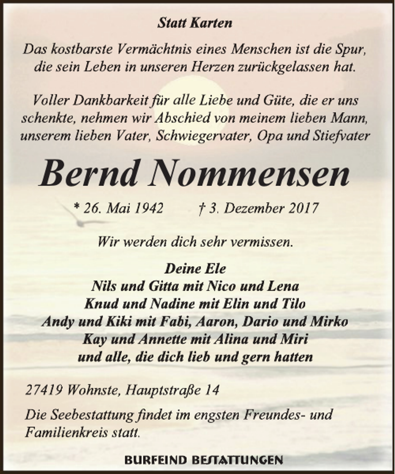 <p>Statt Karten<br />Das kostbarste Vermächtnis eines Menschen ist die Spur,<br />die sein Leben in unseren Herzen zurückgelassen hat.<br />Voller Dankbarkeit für alle Liebe und Güte, die er uns<br />schenkte, nehmen wir Abschied von meinem lieben Mann,<br />unserem lieben Vater, Schwiegervater, Opa und Stiefv<br />fvater<br />v</p><p>Bernd Nommensen<br />* 26. Mai 1942</p><p>† 3. Dezember 2017</p><p>Wir werden dich sehr vermissen.<br />Deine Ele<br />Nils und Gitta mit Nico und Lena<br />Knud und Nadine mit Elin und Tilo<br />Andy und Kiki mit Fabi, Aaron, Dario und Mirko<br />Kay und Annette mit Alina und Miri<br />und alle, die dich lieb und gern hatten<br />27419 Wohnste, Hauptstraße 14<br />Die Seebestattung findet<br />fii<br />im engsten Freundes- und<br />Familienkreis statt.<br />Burfeind Bes<br />est<br />statt<br />t ttungen<br />t</p>