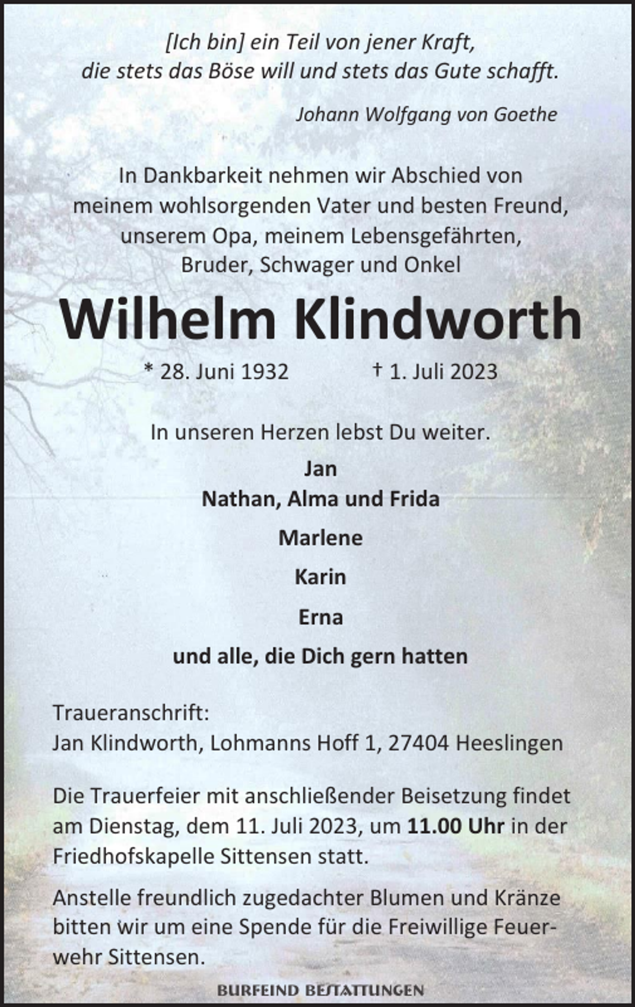 <p>[Ich bin] ein Teil von jener Kraft,<br />die stets das Böse will und stets das Gute schafft.<br />Johann Wolfgang von Goethe</p><p>In Dankbarkeit nehmen wir Abschied von<br />meinem wohlsorgenden Vater und besten Freund,<br />unserem Opa, meinem Lebensgefährten,<br />Bruder, Schwager und Onkel</p><p>Wilhelm Klindworth<br />* 28. Juni 1932</p><p>† 1. Juli 2023</p><p>In unseren Herzen lebst Du weiter.<br />Jan<br />Nathan, Alma und Frida<br />Marlene<br />Karin<br />Erna<br />und alle, die Dich gern hatten<br />Traueranschrift:<br />Jan Klindworth, Lohmanns Hoff 1, 27404 Heeslingen<br />Die Trauerfeier mit anschließender Beisetzung findet<br />am Dienstag, dem 11. Juli 2023, um 11.00 Uhr in der<br />Friedhofskapelle Sittensen statt.<br />Anstelle freundlich zugedachter Blumen und Kränze<br />bitten wir um eine Spende für die Freiwillige Feuerwehr Sittensen.<br />Burfeind Bestattungen</p>