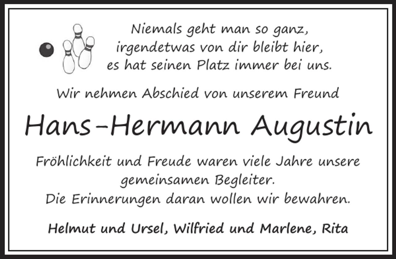 <p>Niemals geht man so ganz,<br />irgendetwas von dir bleibt hier,<br />es hat seinen Platz immer bei uns.<br />Wir nehmen Abschied von unserem Freund</p><p>Hans-Hermann Augustin<br />Fröhlichkeit und Freude waren viele Jahre unsere<br />gemeinsamen Begleiter.<br />Die Erinnerungen daran wollen wir bewahren.<br />Helmut und Ursel, Wilfried und Marlene, Rita</p>
