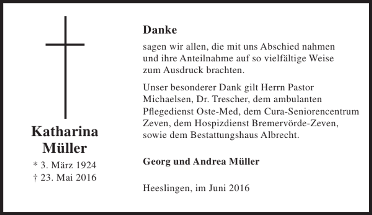 <p>Danke<br />sagen wir allen, die mit uns Abschied nahmen<br />und ihre Anteilnahme auf so vielfältige Weise<br />zum Ausdruck brachten.</p><p>Katharina<br />Müller<br />* 3. März 1924<br />† 23. Mai 2016</p><p>Unser besonderer Dank gilt Herrn Pastor<br />Michaelsen, Dr. Trescher, dem ambulanten<br />Pflegedienst Oste-Med, dem Cura-Seniorencentrum<br />Zeven, dem Hospizdienst Bremervörde-Zeven,<br />sowie dem Bestattungshaus Albrecht.<br />Georg und Andrea Müller<br />Heeslingen, im Juni 2016</p>
