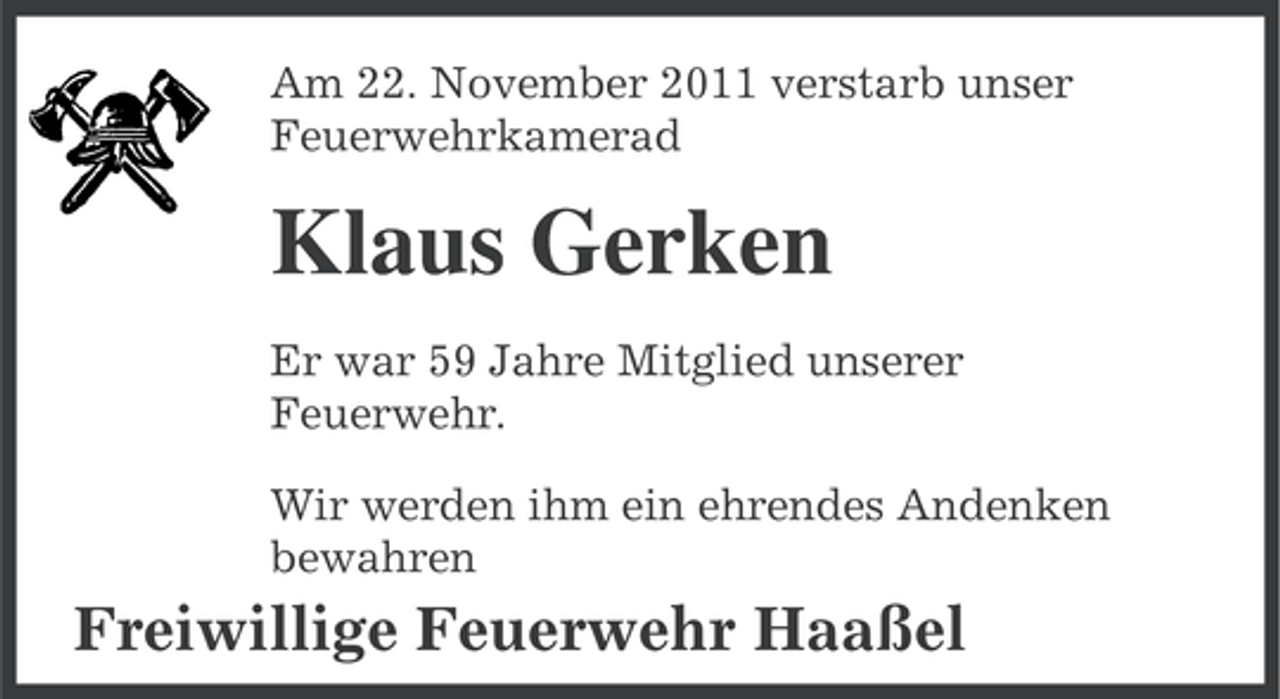 <p>Am 22. November 2011 verstarb unser<br />Feuerwehrkamerad</p><p>Klaus Gerken<br />Er war 59 Jahre Mitglied unserer<br />Feuerwehr.<br />Wir werden ihm ein ehrendes Andenken<br />bewahren</p><p>Freiwillige Feuerwehr Haaßel</p>