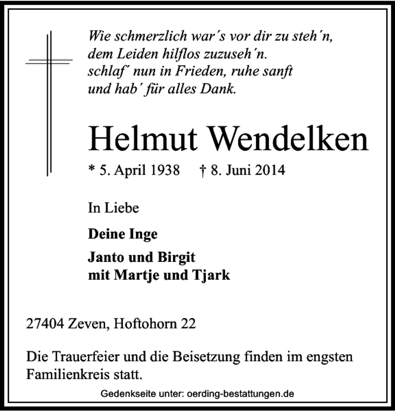<p>Wie schmerzlich war´s vor dir zu steh´n,<br />dem Leiden hilflos zuzuseh´n.<br />schlaf´ nun in Frieden, ruhe sanft<br />und hab´ für alles Dank.</p><p>Helmut Wendelken</p><p>* 5. April 1938</p><p>† 8. Juni 2014</p><p>In Liebe<br />Deine Inge<br />Janto und Birgit<br />mit Martje und Tjark<br />27404 Zeven, Hoftohorn 22<br />Die Trauerfeier und die Beisetzung finden im engsten<br />Familienkreis statt.<br />Gedenkseite unter: oerding-bestattungen.de</p>