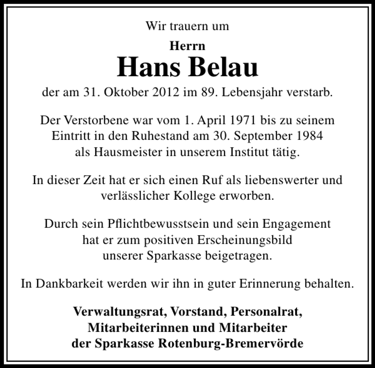 <p>Wir trauern um<br />Herrn</p><p>Hans Belau</p><p>der am 31. Oktober 2012 im 89. Lebensjahr verstarb.<br />Der Verstorbene war vom 1. April 1971 bis zu seinem<br />Eintritt in den Ruhestand am 30. September 1984<br />als Hausmeister in unserem Institut tätig.<br />In dieser Zeit hat er sich einen Ruf als liebenswerter und<br />verlässlicher Kollege erworben.<br />Durch sein Pﬂichtbewusstsein und sein Engagement<br />hat er zum positiven Erscheinungsbild<br />unserer Sparkasse beigetragen.<br />In Dankbarkeit werden wir ihn in guter Erinnerung behalten.<br />Verwaltungsrat, Vorstand, Personalrat,<br />Mitarbeiterinnen und Mitarbeiter<br />der Sparkasse Rotenburg-Bremervörde</p>