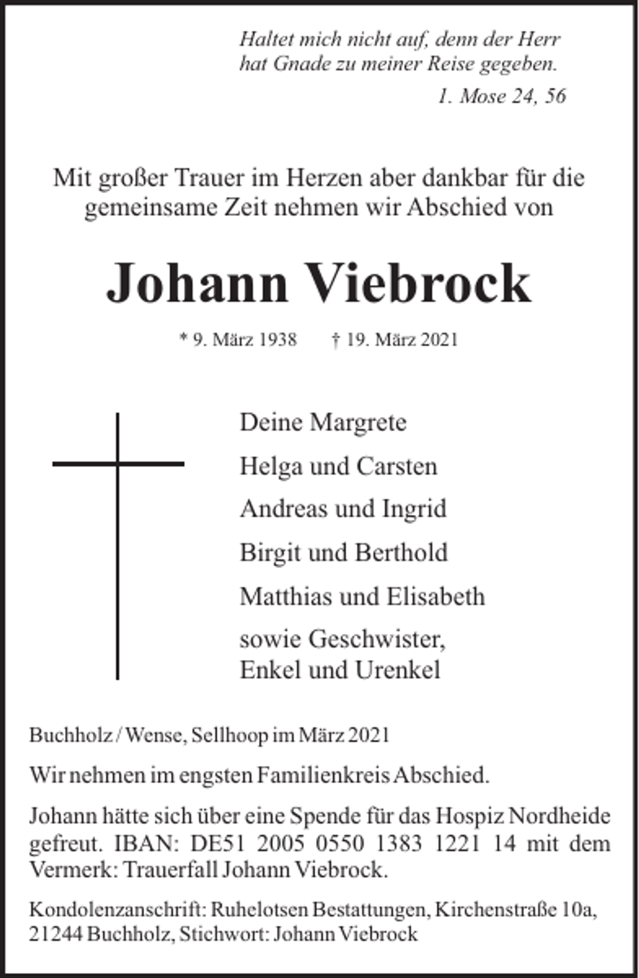 <p>Haltet mich nicht auf, denn der Herr<br />hat Gnade zu meiner Reise gegeben.<br />1. Mose 24, 56</p><p>Mit großer Trauer im Herzen aber dankbar für die<br />gemeinsame Zeit nehmen wir Abschied von</p><p>Johann Viebrock<br />* 9. März 1938</p><p>† 19. März 2021</p><p>Deine Margrete<br />Helga und Carsten<br />Andreas und Ingrid<br />Birgit und Berthold<br />Matthias und Elisabeth<br />sowie Geschwister,<br />Enkel und Urenkel<br />Buchholz / Wense, Sellhoop im März 2021</p><p>Wir nehmen im engsten FamilienkreisAbschied.<br />Johann hätte sich über eine Spende für das Hospiz Nordheide<br />gefreut. IBAN: DE51 2050 1383 1224 mit dem<br />Vermerk: Trauerfall Johann Viebrock.<br />Kondolenzanschrift: Ruhelotsen Bestattungen, Kirchenstraße 10a,<br />21244 Buchholz, Stichwort: Johann Viebrock</p>