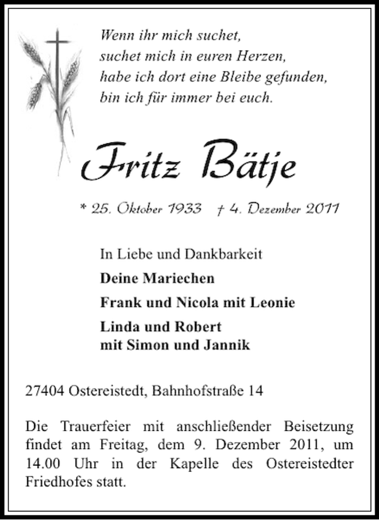 <p>Wenn ihr mich suchet,<br />suchet mich in euren Herzen,<br />habe ich dort eine Bleibe gefunden,<br />bin ich für immer bei euch.</p><p>Fritz Bätje</p><p>* 25. Oktober 1933 † 4. Dezember 2011<br />In Liebe und Dankbarkeit<br />Deine Mariechen<br />Frank und Nicola mit Leonie<br />Linda und Robert<br />mit Simon und Jannik<br />27404 Ostereistedt, Bahnhofstraße 14<br />Die Trauerfeier mit anschließender Beisetzung<br />findet am Freitag, dem 9. Dezember 2011, um<br />14.00 Uhr in der Kapelle des Ostereistedter<br />Friedhofes statt.</p>