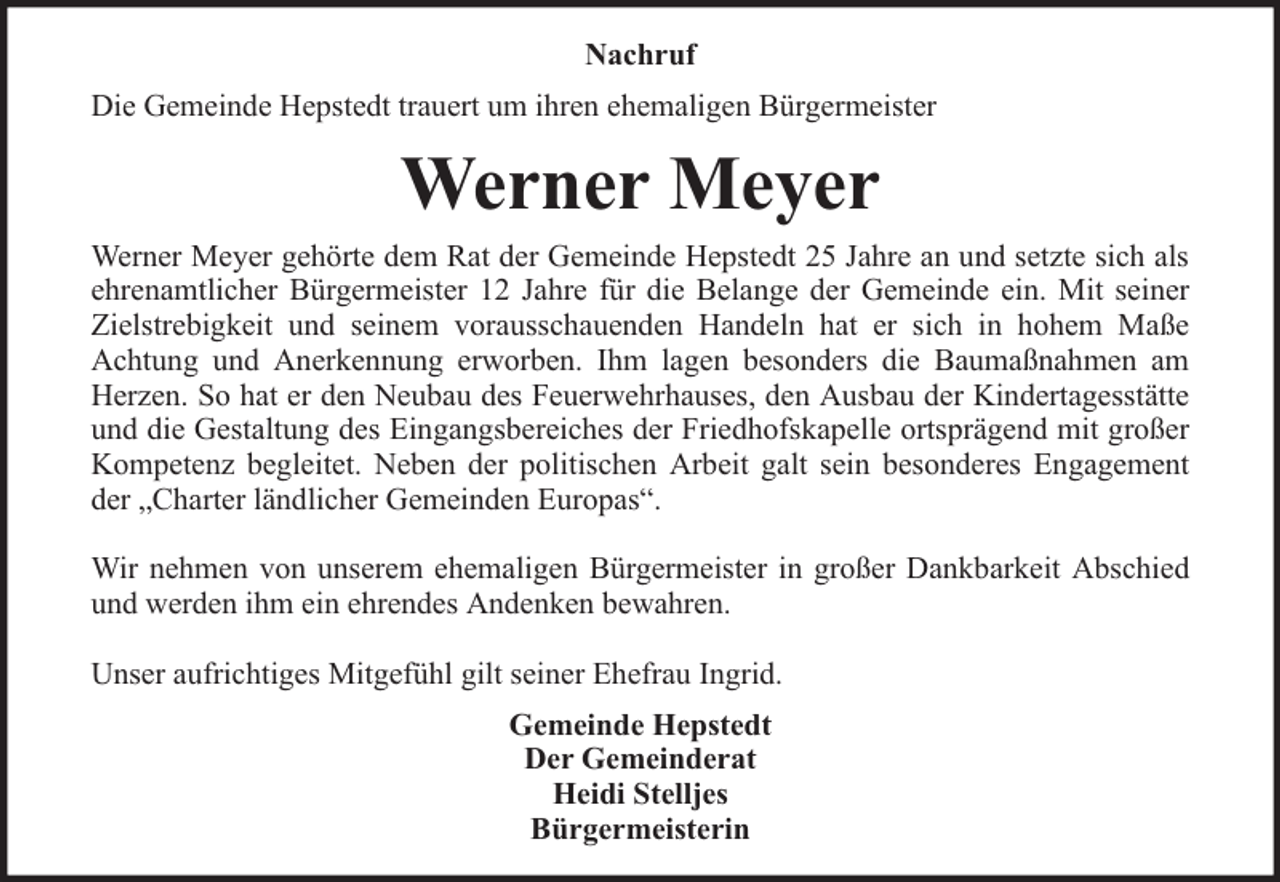 <p>Nachruf<br />Die Gemeinde Hepstedt trauert um ihren ehemaligen Bürgermeister</p><p>Werner Meyer<br />Werner Meyer gehörte dem Rat der Gemeinde Hepstedt 25 Jahre an und setzte sich als<br />ehrenamtlicher Bürgermeister 12 Jahre für die Belange der Gemeinde ein. Mit seiner<br />Zielstrebigkeit und seinem vorausschauenden Handeln hat er sich in hohem Maße<br />Achtung und Anerkennung erworben. Ihm lagen besonders die Baumaßnahmen am<br />Herzen. So hat er den Neubau des Feuerwehrhauses, den Ausbau der Kindertagesstätte<br />und die Gestaltung des Eingangsbereiches der Friedhofskapelle ortsprägend mit großer<br />Kompetenz begleitet. Neben der politischen Arbeit galt sein besonderes Engagement<br />der „Charter ländlicher Gemeinden Europas“.<br />Wir nehmen von unserem ehemaligen Bürgermeister in großer Dankbarkeit Abschied<br />und werden ihm ein ehrendes Andenken bewahren.<br />Unser aufrichtiges Mitgefühl gilt seiner Ehefrau Ingrid.<br />Gemeinde Hepstedt<br />Der Gemeinderat<br />Heidi Stelljes<br />Bürgermeisterin</p>
