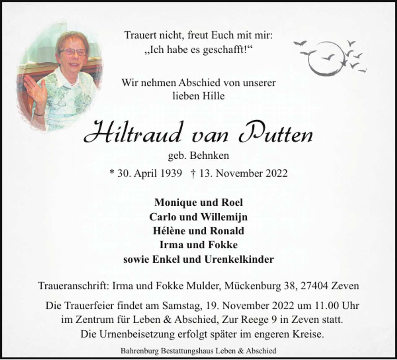 <p>Trauert nicht, freut Euch mit mir:<br />„Ich habe es geschafft!“<br />Wir nehmen Abschied von unserer<br />lieben Hille</p><p>Hiltraud van Putten<br />geb. Behnken</p><p>* 30. April 1939 † 13. November 2022<br />Monique und Roel<br />Carlo und Willemijn<br />Hélène und Ronald<br />Irma und Fokke<br />sowie Enkel und Urenkelkinder<br />Traueranschrift: Irma und Fokke Mulder, Mückenburg 38, 27404 Zeven<br />Die Trauerfeier findet am Samstag, 19. November 2022 um 11.00 Uhr<br />im Zentrum für Leben &amp; Abschied, Zur Reege 9 in Zeven statt.<br />Die Urnenbeisetzung erfolgt später im engeren Kreise.<br />Bahrenburg Bestattungshaus Leben &amp; Abschied</p>