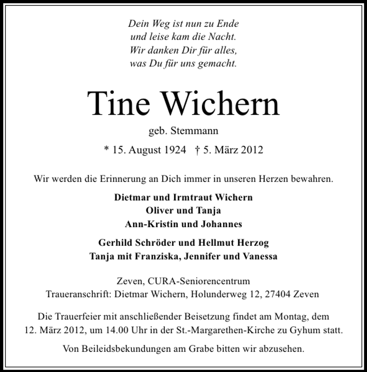 <p>Dein Weg ist nun zu Ende<br />und leise kam die Nacht.<br />Wir danken Dir für alles,<br />was Du für uns gemacht.</p>
<p>Tine Wichern<br />geb. Stemmann</p>
<p>* 15. August 1924 † 5. März 2012<br />Wir werden die Erinnerung an Dich immer in unseren Herzen bewahren.<br />Dietmar und Irmtraut Wichern<br />Oliver und Tanja<br />Ann-Kristin und Johannes<br />Gerhild Schröder und Hellmut Herzog<br />Tanja mit Franziska, Jennifer und Vanessa<br />Zeven, CURA-Seniorencentrum<br />Traueranschrift: Dietmar Wichern, Holunderweg 12, 27404 Zeven<br />Die Trauerfeier mit anschließender Beisetzung findet am Montag, dem<br />12. März 2012, um 14.00 Uhr in der St.-Margarethen-Kirche zu Gyhum statt.<br />Von Beileidsbekundungen am Grabe bitten wir abzusehen.</p>