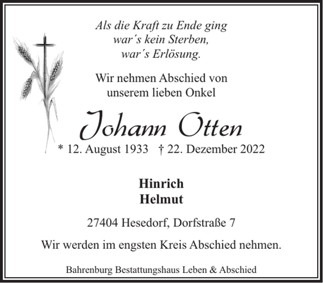 <p>Als die Kraft zu Ende ging<br />war´s kein Sterben,<br />war´s Erlösung.<br />Wir nehmen Abschied von<br />unserem lieben Onkel</p><p>Johann Otten</p><p>* 12. August 1933 † 22. Dezember 2022</p><p>Hinrich<br />Helmut<br />27404 Hesedorf, Dorfstraße 7<br />Wir werden im engsten Kreis Abschied nehmen.<br />Bahrenburg Bestattungshaus Leben &amp; Abschied</p>