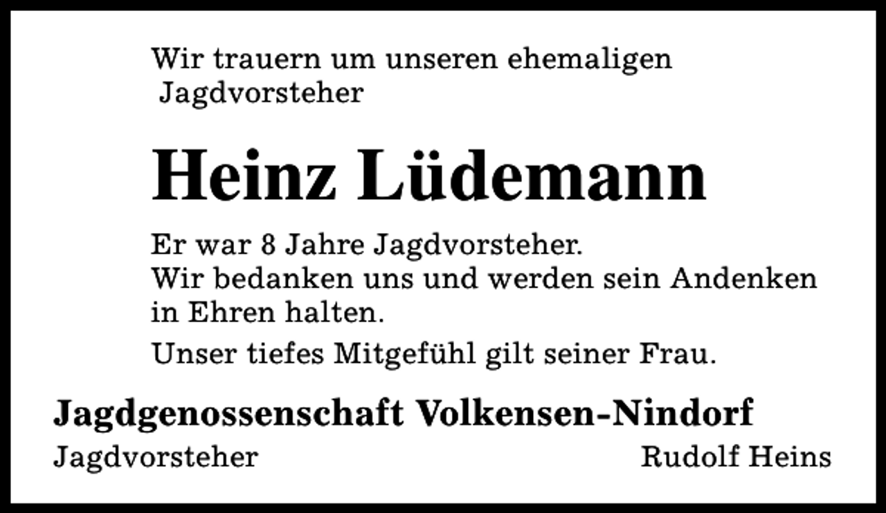 <p>Wir trauern um unseren ehemaligen<br />Jagdvorsteher</p><p>Heinz Lüdemann</p><p>Er war 8 Jahre Jagdvorsteher.<br />Wir bedanken uns und werden sein Andenken<br />in Ehren halten.<br />Unser tiefes Mitgefühl gilt seiner Frau.</p><p>Jagdgenossenschaft Volkensen-Nindorf<br />Jagdvorsteher</p><p>Rudolf Heins</p>