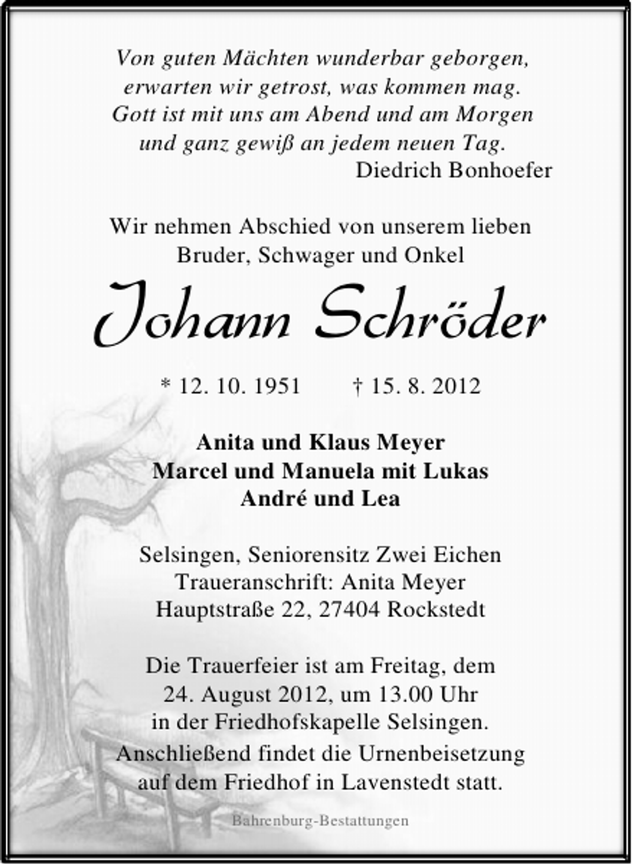 <p>Von guten Mächten wunderbar geborgen,<br />erwarten wir getrost, was kommen mag.<br />Gott ist mit uns am Abend und am Morgen<br />und ganz gewiß an jedem neuen Tag.<br />Diedrich Bonhoefer<br />Wir nehmen Abschied von unserem lieben<br />Bruder, Schwager und Onkel</p><p>Johann Schröder<br />* 12. 10. 1951</p><p>† 15. 8. 2012</p><p>Anita und Klaus Meyer<br />Marcel und Manuela mit Lukas<br />André und Lea<br />Selsingen, Seniorensitz Zwei Eichen<br />Traueranschrift: Anita Meyer<br />Hauptstraße 22, 27404 Rockstedt<br />Die Trauerfeier ist am Freitag, dem<br />24. August 2012, um 13.00 Uhr<br />in der Friedhofskapelle Selsingen.<br />Anschließend findet die Urnenbeisetzung<br />auf dem Friedhof in Lavenstedt statt.<br />Bahrenburg-Bestattungen</p>