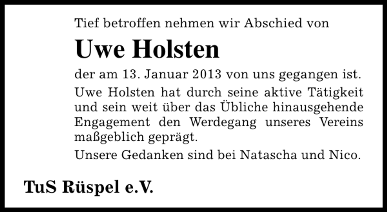 <p>Tief betroffen nehmen wir Abschied von</p><p>Uwe Holsten</p><p>der am 13. Januar 2013 von uns gegangen ist.<br />Uwe Holsten hat durch seine aktive Tätigkeit<br />und sein weit über das Übliche hinausgehende<br />Engagement den Werdegang unseres Vereins<br />maßgeblich geprägt.<br />Unsere Gedanken sind bei Natascha und Nico.</p><p>TuS Rüspel e.V.</p>