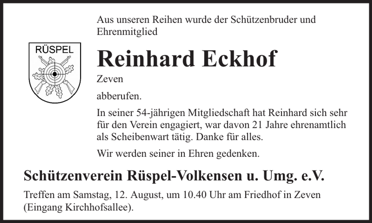<p>Aus unseren Reihen wurde der Schützenbruder und<br />Ehrenmitglied</p><p>Reinhard Eckhof</p><p>Zeven</p><p>abberufen.<br />In seiner 54-jährigen Mitgliedschaft hat Reinhard sich sehr<br />für den Verein engagiert, war davon 21 Jahre ehrenamtlich<br />als Scheibenwart tätig. Danke für alles.<br />Wir werden seiner in Ehren gedenken.</p><p>Schützenverein Rüspel-Volkensen u. Umg. e.V.<br />Treffen am Samstag, 12. August, um 10.40 Uhr am Friedhof in Zeven<br />(Eingang Kirchhofsallee).</p>