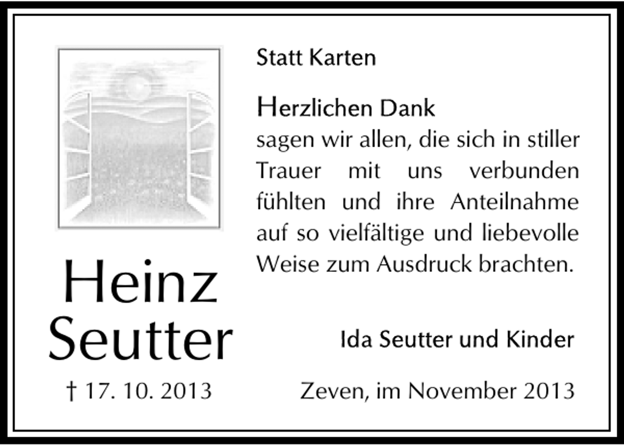 <p>Heinz<br />Seutter<br />† 17. 10. 2013</p><p>sagen wir allen, die sich in stiller<br />Trauer mit uns verbunden<br />fühlten und ihre Anteilnahme<br />auf so vielfältige und liebevolle<br />Weise zum Ausdruck brachten.</p><p>Zeven, im November 2013</p>