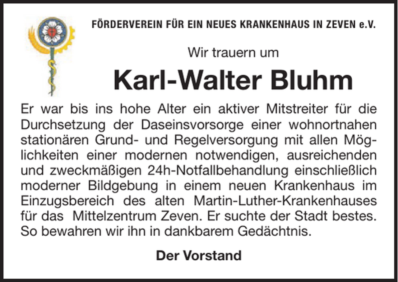 <p>FÖRDERVEREIN FÜR EIN NEUES KRANKENHAUS IN ZEVEN e.V.</p><p>Wir trauern um</p><p>Karl-Walter Bluhm<br />Er war bis ins hohe Alter ein aktiver Mitstreiter für die<br />Durchsetzung der Daseinsvorsorge einer wohnortnahen<br />stationären Grund- und Regelversorgung mit allen Möglichkeiten einer modernen notwendigen, ausreichenden<br />und zweckmäßigen 24h-Notfallbehandlung einschließlich<br />moderner Bildgebung in einem neuen Krankenhaus im<br />Einzugsbereich des alten Martin-Luther-Krankenhauses<br />für das Mittelzentrum Zeven. Er suchte der Stadt bestes.<br />So bewahren wir ihn in dankbarem Gedächtnis.<br />Der Vorstand</p>