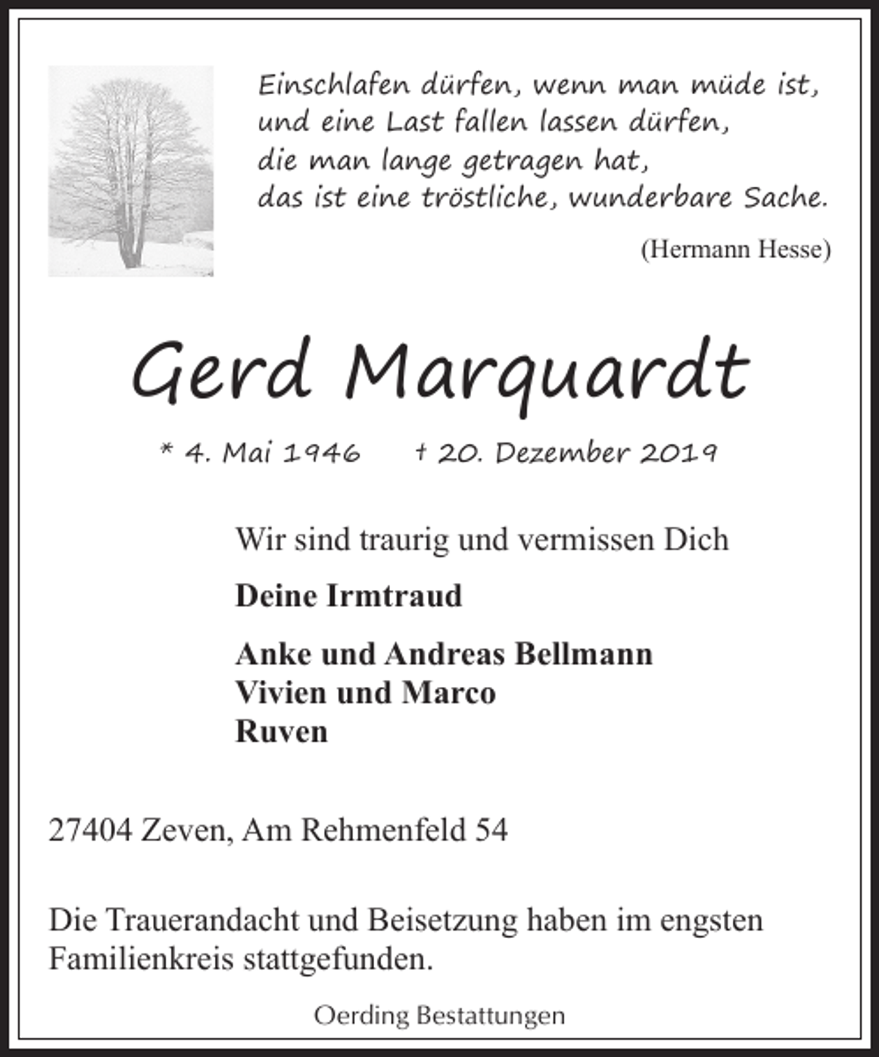 <p>Einschlafen dürfen, wenn man müde ist,<br />und eine Last fallen lassen dürfen,<br />die man lange getragen hat,<br />das ist eine tröstliche, wunderbare Sache.<br />(Hermann Hesse)</p><p>Gerd Marquardt<br />* 4. Mai 1946</p><p>† 20. Dezember 2019</p><p>Wir sind traurig und vermissen Dich<br />Deine Irmtraud<br />Anke und Andreas Bellmann<br />Vivien und Marco<br />Ruven<br />27404 Zeven, Am Rehmenfeld 54<br />Die Trauerandacht und Beisetzung haben im engsten<br />Familienkreis stattgefunden.<br />Oerding Bestattungen</p>
