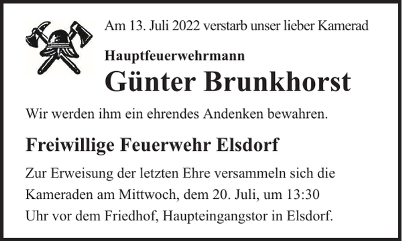 <p>Am 13. Juli 2022 verstarb unser lieber Kamerad<br />Hauptfeuerwehrmann</p><p>Günter Brunkhorst<br />Wir werden ihm ein ehrendes Andenken bewahren.</p><p>Freiwillige Feuerwehr Elsdorf<br />Zur Erweisung der letzten Ehre versammeln sich die<br />Kameraden am Mittwoch, dem 20. Juli, um 13:30<br />Uhr vor dem Friedhof, Haupteingangstor in Elsdorf.</p>