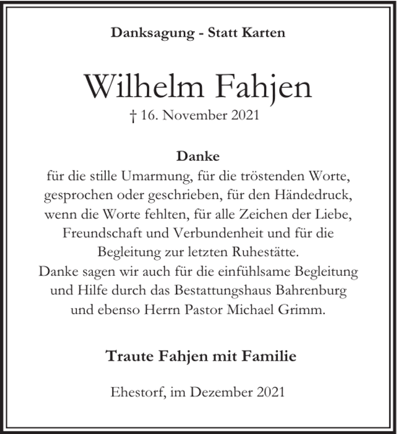 <p>Danksagung - Statt Karten</p><p>Wilhelm Fahjen<br />† 16. November 2021</p><p>Danke<br />für die stille Umarmung, für die tröstenden Worte,<br />gesprochen oder geschrieben, für den Händedruck,<br />wenn die Worte fehlten, für alle Zeichen der Liebe,<br />Freundschaft und Verbundenheit und für die<br />Begleitung zur letzten Ruhestätte.<br />Danke sagen wir auch für die einfühlsame Begleitung<br />und Hilfe durch das Bestattungshaus Bahrenburg<br />und ebenso Herrn Pastor Michael Grimm.</p><p>Traute Fahjen mit Familie<br />Ehestorf, im Dezember 2021</p>