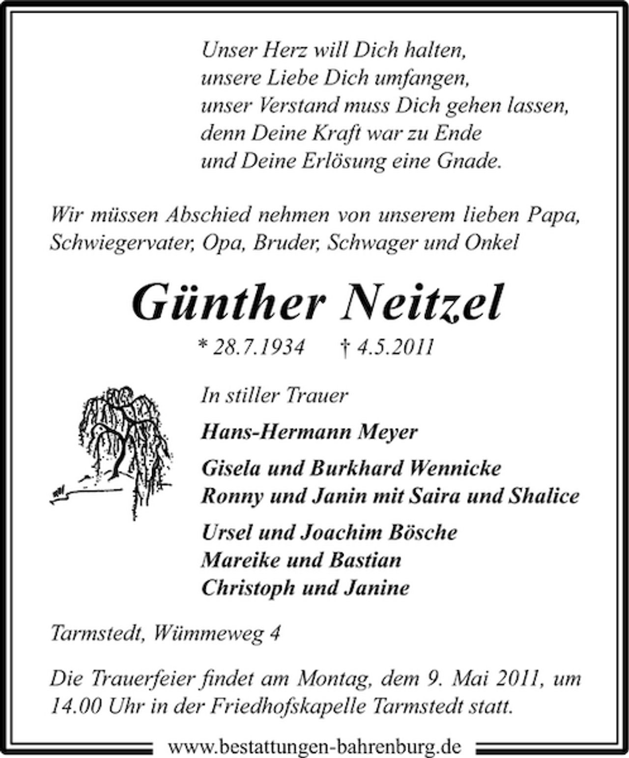 <p>Unser Herz will Dich halten, unsere Liebe Dich umfangen, unser Verstand muss Dich gehen lassen, denn Deine Kraft war zu Ende und Deine Erlösung eine Gnade. Wir müssen Abschied nehmen von unserem lieben Papa, Schwiegervater, Opa, Bruder, Schwager und Onkel</p><p>Günther Neitzel<br />* 28.7.1934 † 4.5.2011 In stiller Trauer Hans-Hermann Meyer Gisela und Burkhard Wennicke Ronny und Janin mit Saira und Shalice Ursel und Joachim Bösche Mareike und Bastian Christoph und Janine Tarmstedt, Wümmeweg 4 Die Trauerfeier ﬁndet am Montag, dem 9. Mai 2011, um 14.00 Uhr in der Friedhofskapelle Tarmstedt statt.<br />www.bestattungen-bahrenburg.de</p>