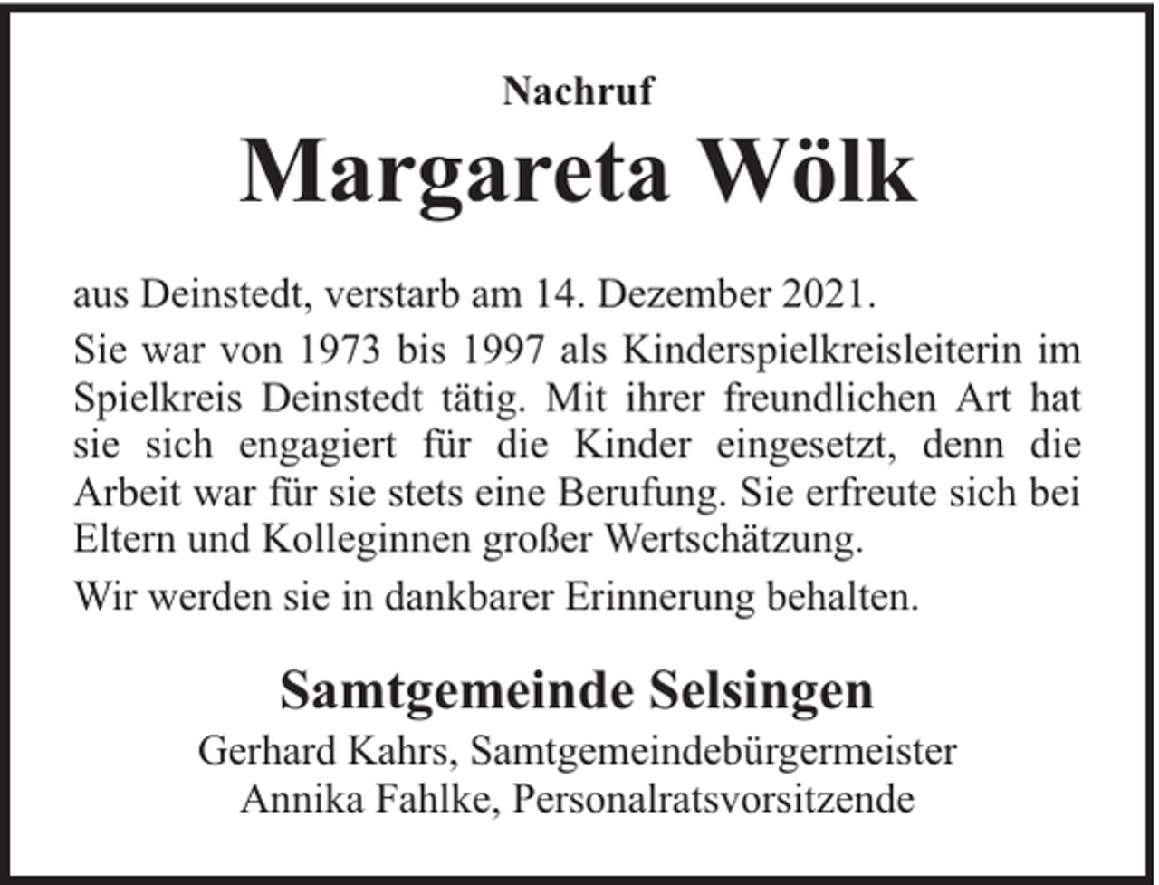 <p>Nachruf</p><p>Margareta Wölk<br />aus Deinstedt, verstarb am 14. Dezember 2021.<br />Sie war von 1973 bis 1997 als Kinderspielkreisleiterin im<br />Spielkreis Deinstedt tätig. Mit ihrer freundlichen Art hat<br />sie sich engagiert für die Kinder eingesetzt, denn die<br />Arbeit war für sie stets eine Berufung. Sie erfreute sich bei<br />Eltern und Kolleginnen großer Wertschätzung.<br />Wir werden sie in dankbarer Erinnerung behalten.</p><p>Samtgemeinde Selsingen</p><p>Gerhard Kahrs, Samtgemeindebürgermeister<br />Annika Fahlke, Personalratsvorsitzende</p>