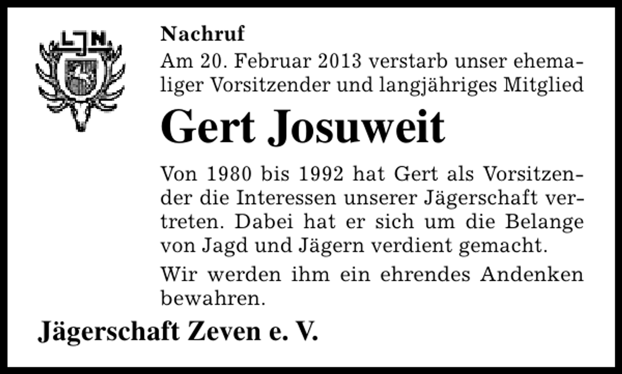 <p>Nachruf<br />Am 20. Februar 2013 verstarb unser ehemaliger Vorsitzender und langjähriges Mitglied</p><p>Gert Josuweit</p><p>Von 1980 bis 1992 hat Gert als Vorsitzender die Interessen unserer Jägerschaft vertreten. Dabei hat er sich um die Belange<br />von Jagd und Jägern verdient gemacht.<br />Wir werden ihm ein ehrendes Andenken<br />bewahren.</p><p>Jägerschaft Zeven e. V.</p>