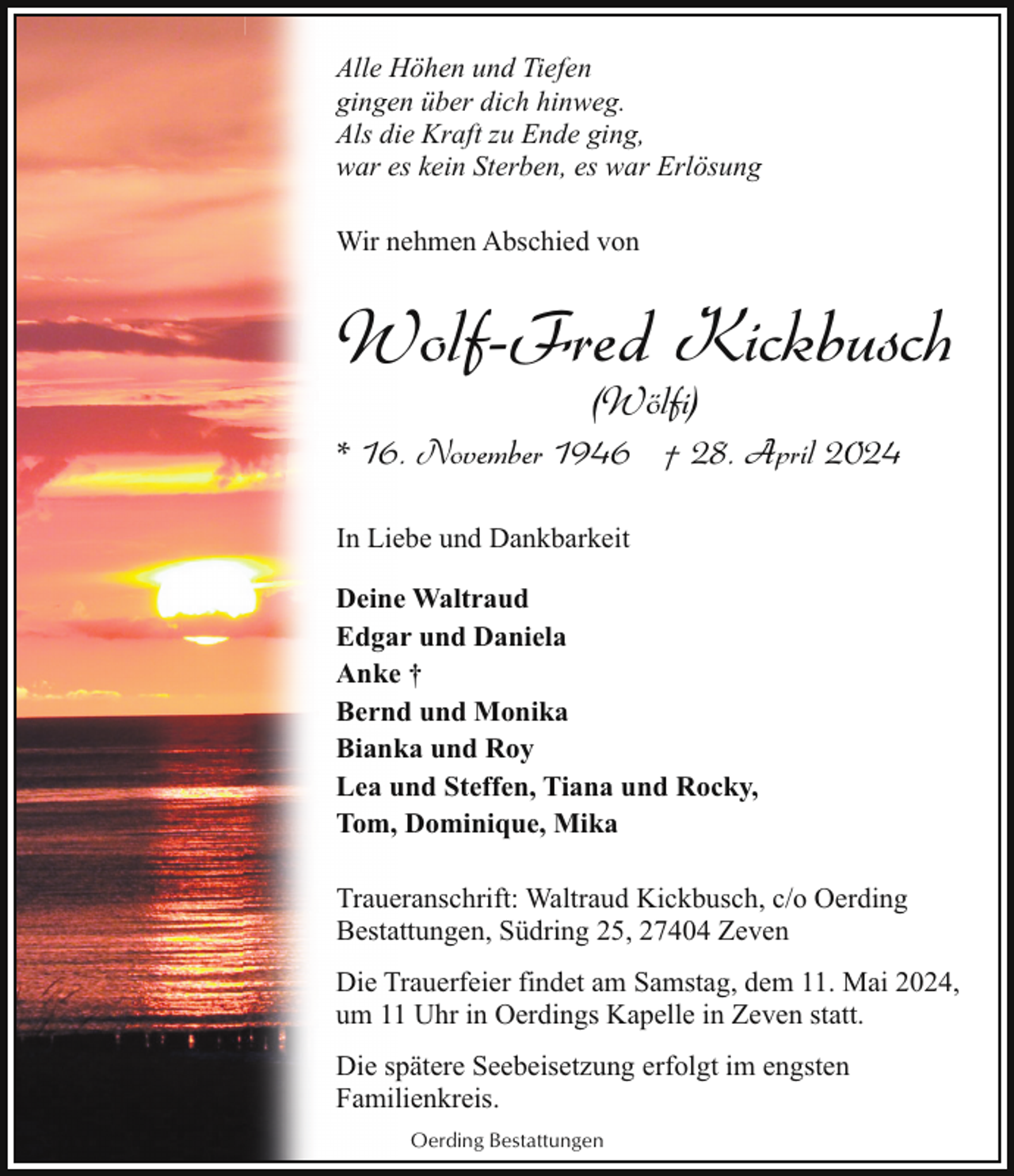 <p>Alle Höhen und Tiefen<br />gingen über dich hinweg.<br />Als die Kraft zu Ende ging,<br />war es kein Sterben, es war Erlösung<br />Wir nehmen Abschied von</p><p>Wolf-Fred Kickbusch<br />(Wölfi)</p><p>* 16. November 1946 † 28. April 2024<br />In Liebe und Dankbarkeit<br />Deine Waltraud<br />Edgar und Daniela<br />Anke †<br />Bernd und Monika<br />Bianka und Roy<br />Lea und Steffen, Tiana und Rocky,<br />Tom, Dominique, Mika<br />Traueranschrift: Waltraud Kickbusch, c/o Oerding<br />Bestattungen, Südring 25, 27404 Zeven<br />Die Trauerfeier findet am Samstag, dem 11. Mai 2024,<br />um 11 Uhr in Oerdings Kapelle in Zeven statt.<br />Die spätere Seebeisetzung erfolgt im engsten<br />Familienkreis.<br />Oerding Bestattungen</p>