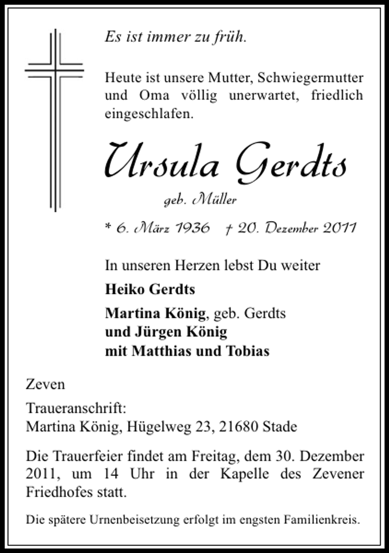 <p>Es ist immer zu früh.<br />Heute ist unsere Mutter, Schwiegermutter<br />und Oma völlig unerwartet, friedlich<br />eingeschlafen.</p><p>Ursula Gerdts<br />geb. Müller<br />* 6. März 1936 † 20. Dezember 2011<br />In unseren Herzen lebst Du weiter<br />Heiko Gerdts<br />Martina König, geb. Gerdts<br />und Jürgen König<br />mit Matthias und Tobias<br />Zeven<br />Traueranschrift:<br />Martina König, Hügelweg 23, 21680 Stade<br />Die Trauerfeier findet am Freitag, dem 30. Dezember<br />2011, um 14 Uhr in der Kapelle des Zevener<br />Friedhofes statt.<br />Die spätere Urnenbeisetzung erfolgt im engsten Familienkreis.</p>