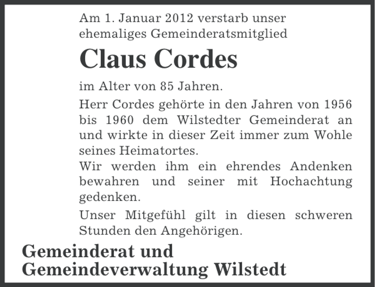 <p>Am 1. Januar 2012 verstarb unser<br />ehemaliges Gemeinderatsmitglied</p><p>Claus Cordes<br />im Alter von 85 Jahren.<br />Herr Cordes gehörte in den Jahren von 1956<br />bis 1960 dem Wilstedter Gemeinderat an<br />und wirkte in dieser Zeit immer zum Wohle<br />seines Heimatortes.<br />Wir werden ihm ein ehrendes Andenken<br />bewahren und seiner mit Hochachtung<br />gedenken.<br />Unser Mitgefühl gilt in diesen schweren<br />Stunden den Angehörigen.</p><p>Gemeinderat und<br />Gemeindeverwaltung Wilstedt</p>