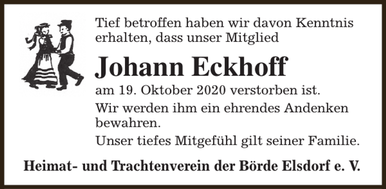 <p>Tief betroffen haben wir davon Kenntnis<br />erhalten, dass unser Mitglied</p><p>Johann Eckhoff</p><p>am 19. Oktober 2020 verstorben ist.<br />Wir werden ihm ein ehrendes Andenken<br />bewahren.<br />Unser tiefes Mitgefühl gilt seiner Familie.</p><p>Heimat- und Trachtenverein der Börde Elsdorf e. V.</p>