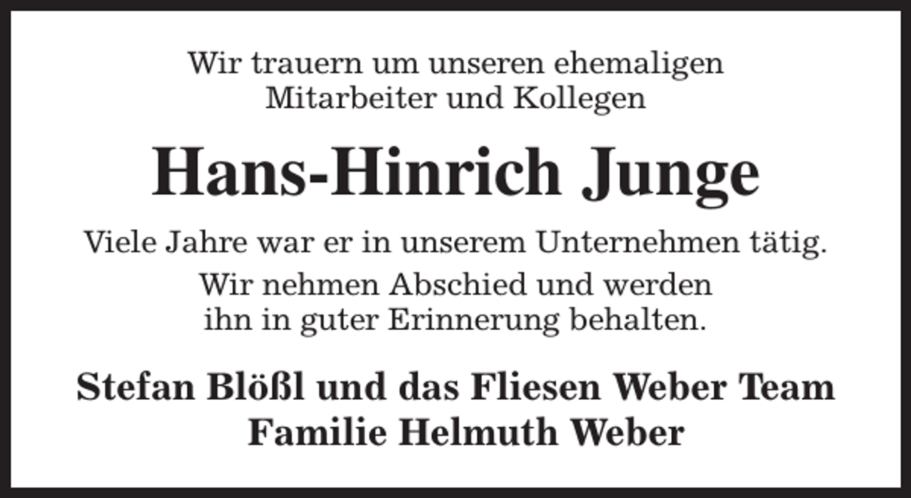 <p>Wir trauern um unseren ehemaligen<br />Mitarbeiter und Kollegen</p><p>Hans-Hinrich Junge<br />Viele Jahre war er in unserem Unternehmen tätig.<br />Wir nehmen Abschied und werden<br />ihn in guter Erinnerung behalten.</p><p>Stefan Blößl und das Fliesen Weber Team<br />Familie Helmuth Weber</p>