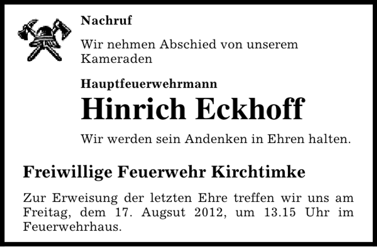<p>Nachruf<br />Wir nehmen Abschied von unserem<br />Kameraden<br />Hauptfeuerwehrmann</p><p>Hinrich Eckhoff<br />Wir werden sein Andenken in Ehren halten.</p><p>Freiwillige Feuerwehr Kirchtimke<br />Zur Erweisung der letzten Ehre treffen wir uns am<br />Freitag, dem 17. Augsut 2012, um 13.15 Uhr im<br />Feuerwehrhaus.</p>