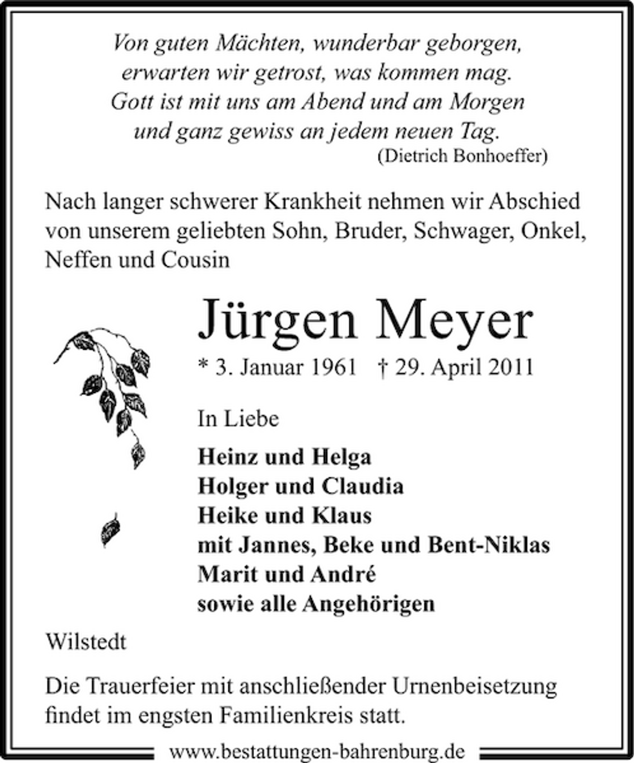 <p>Von guten Mächten, wunderbar geborgen, erwarten wir getrost, was kommen mag. Gott ist mit uns am Abend und am Morgen und ganz gewiss an jedem neuen Tag.<br />(Dietrich Bonhoeffer)</p><p>Nach langer schwerer Krankheit nehmen wir Abschied von unserem geliebten Sohn, Bruder, Schwager, Onkel, Neffen und Cousin</p><p>Jürgen Meyer<br />* 3. Januar 1961 † 29. April 2011 In Liebe Heinz und Helga Holger und Claudia Heike und Klaus mit Jannes, Beke und Bent-Niklas Marit und André sowie alle Angehörigen Wilstedt Die Trauerfeier mit anschließender Urnenbeisetzung ﬁndet im engsten Familienkreis statt.<br />www.bestattungen-bahrenburg.de</p>