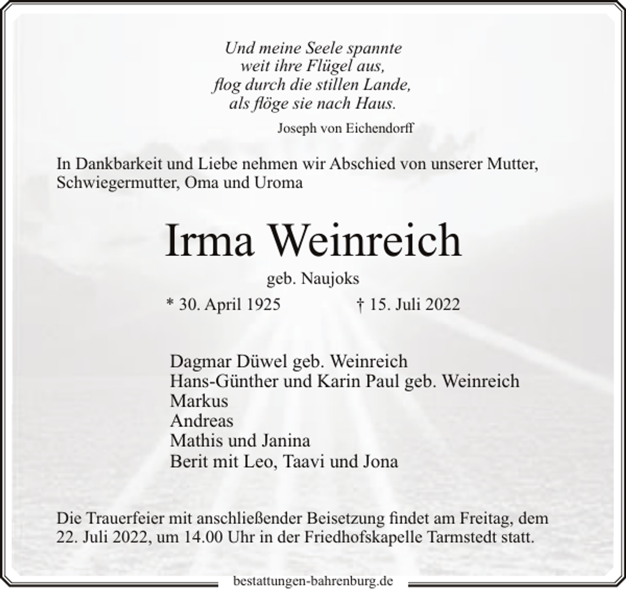 <p>Und meine Seele spannte<br />weit ihre Flügel aus,<br />flog durch die stillen Lande,<br />als flöge sie nach Haus.<br />Joseph von Eichendorff</p><p>In Dankbarkeit und Liebe nehmen wir Abschied von unserer Mutter,<br />Schwiegermutter, Oma und Uroma</p><p>Irma Weinreich<br />geb. Naujoks<br />* 30. April 1925<br />† 15. Juli 2022</p><p>Dagmar Düwel geb. Weinreich<br />Hans-Günther und Karin Paul geb. Weinreich<br />Markus<br />Andreas<br />Mathis und Janina<br />Berit mit Leo, Taavi und Jona<br />Die Trauerfeier mit anschließender Beisetzung findet am Freitag, dem<br />22. Juli 2022, um 14.00 Uhr in der Friedhofskapelle Tarmstedt statt.<br />bestattungen-bahrenburg.de</p>