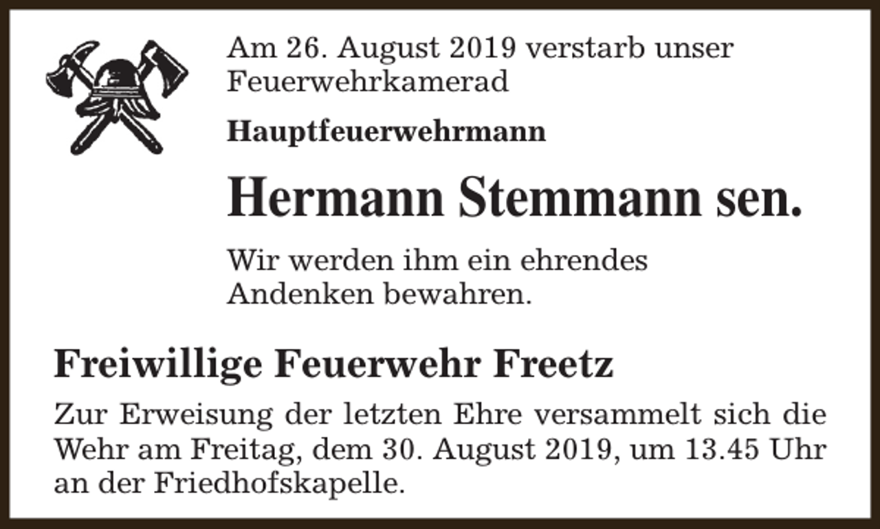 <p>Am 26. August 2019 verstarb unser<br />Feuerwehrkamerad<br />Hauptfeuerwehrmann</p><p>Hermann Stemmann sen.<br />Wir werden ihm ein ehrendes<br />Andenken bewahren.</p><p>Freiwillige Feuerwehr Freetz<br />Zur Erweisung der letzten Ehre versammelt sich die<br />Wehr am Freitag, dem 30. August 2019, um 13.45 Uhr<br />an der Friedhofskapelle.</p>