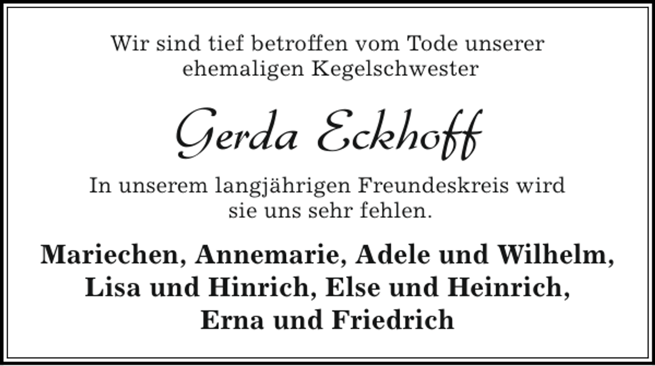 <p>Wir sind tief betroffen vom Tode unserer<br />ehemaligen Kegelschwester</p><p>Gerda Eckhoff<br />In unserem langjährigen Freundeskreis wird<br />sie uns sehr fehlen.</p><p>Mariechen, Annemarie, Adele und Wilhelm,<br />Lisa und Hinrich, Else und Heinrich,<br />Erna und Friedrich</p>