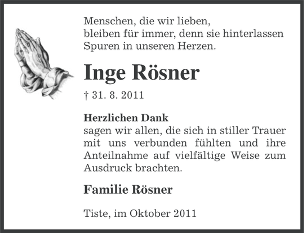 <p>Menschen, die wir lieben,<br />bleiben für immer, denn sie hinterlassen<br />Spuren in unseren Herzen.</p><p>Inge Rösner<br />† 31. 8. 2011<br />Herzlichen Dank<br />sagen wir allen, die sich in stiller Trauer<br />mit uns verbunden fühlten und ihre<br />Anteilnahme auf vielfältige Weise zum<br />Ausdruck brachten.</p><p>Familie Rösner<br />Tiste, im Oktober 2011</p>