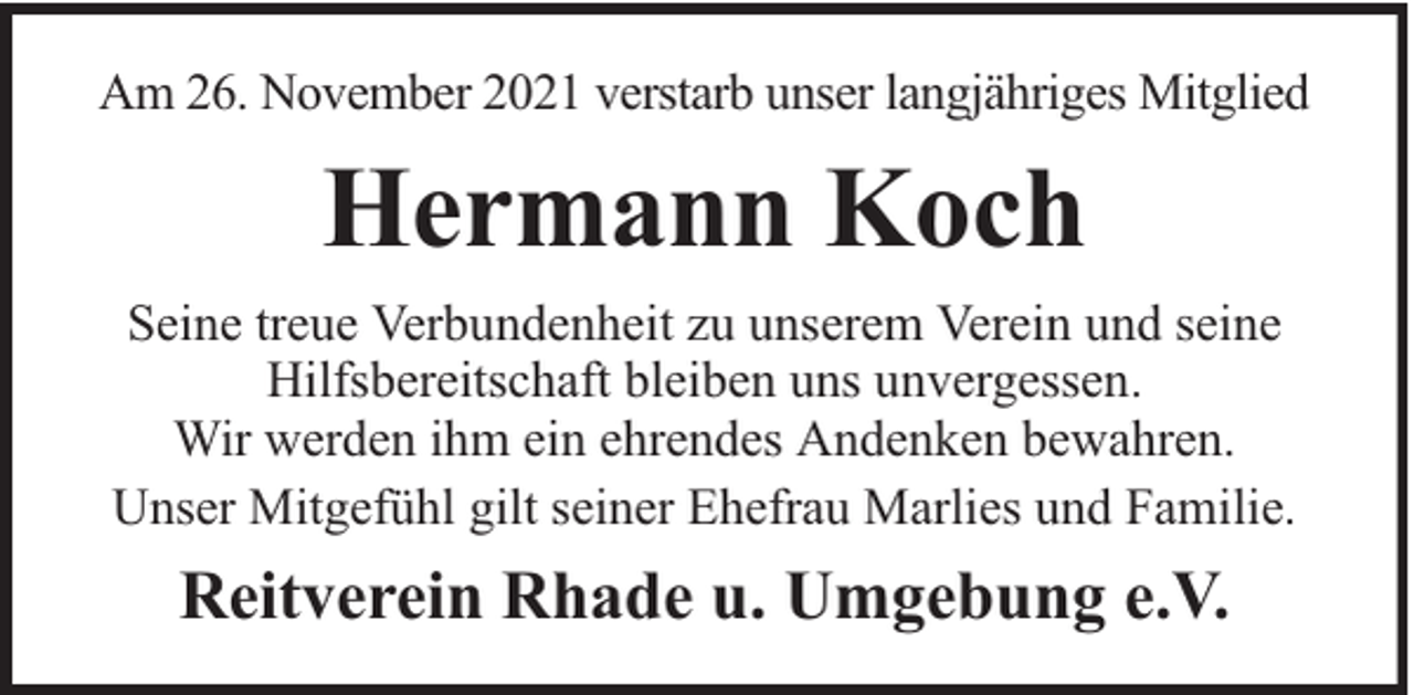 <p>Am 26. November 2021 verstarb unser langjähriges Mitglied</p><p>Hermann Koch<br />Seine treue Verbundenheit zu unserem Verein und seine<br />Hilfsbereitschaft bleiben uns unvergessen.<br />Wir werden ihm ein ehrendes Andenken bewahren.<br />Unser Mitgefühl gilt seiner Ehefrau Marlies und Familie.</p><p>Reitverein Rhade u. Umgebung e.V.</p>